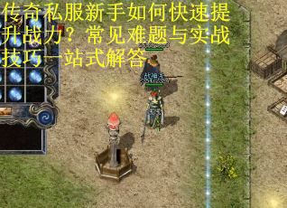 传奇私服新手如何快速提升战力?常见难题与实战技巧一站式解答