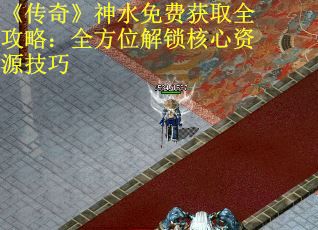 《传奇》神水免费获取全攻略：全方位解锁核心资源技巧